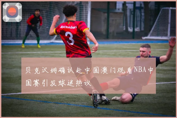 贝克汉姆确认赴中国澳门观看NBA中国赛引发球迷热议