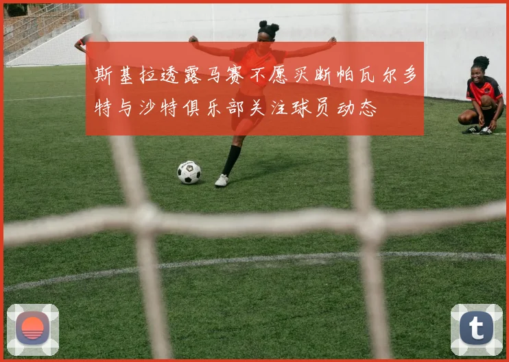 斯基拉透露马赛不愿买断帕瓦尔多特与沙特俱乐部关注球员动态