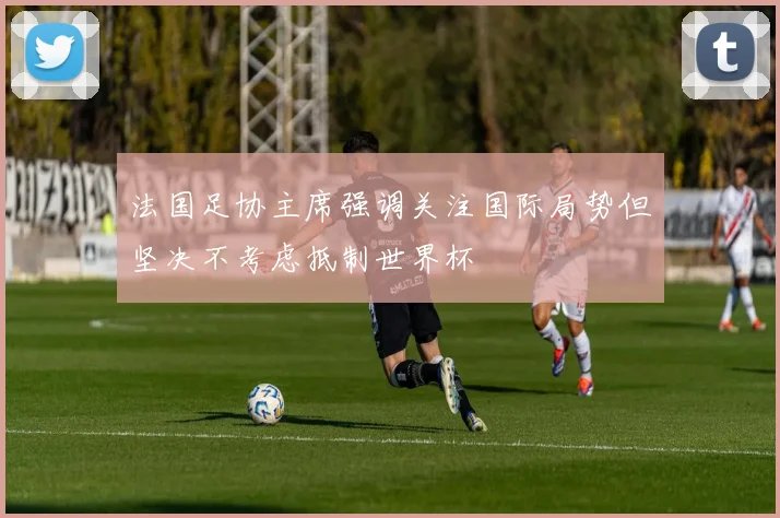 法国足协主席强调关注国际局势但坚决不考虑抵制世界杯