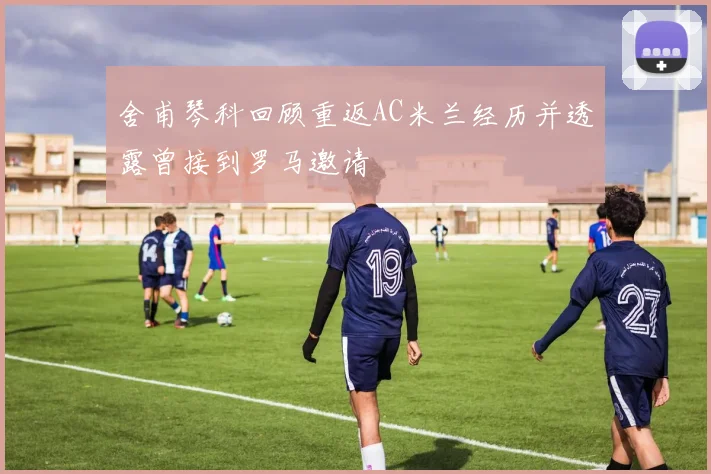 舍甫琴科回顾重返AC米兰经历并透露曾接到罗马邀请