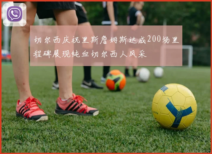 切尔西庆祝里斯詹姆斯达成200场里程碑展现纯血切尔西人风采