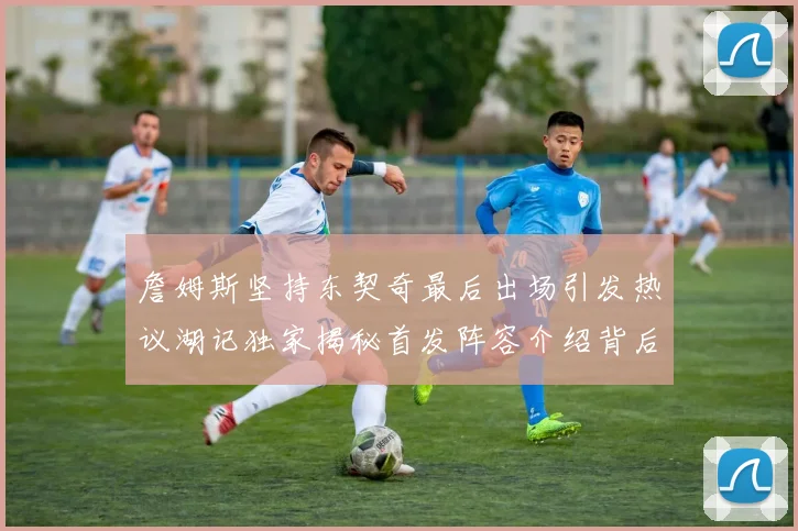 詹姆斯坚持东契奇最后出场引发热议湖记独家揭秘首发阵容介绍背后的故事