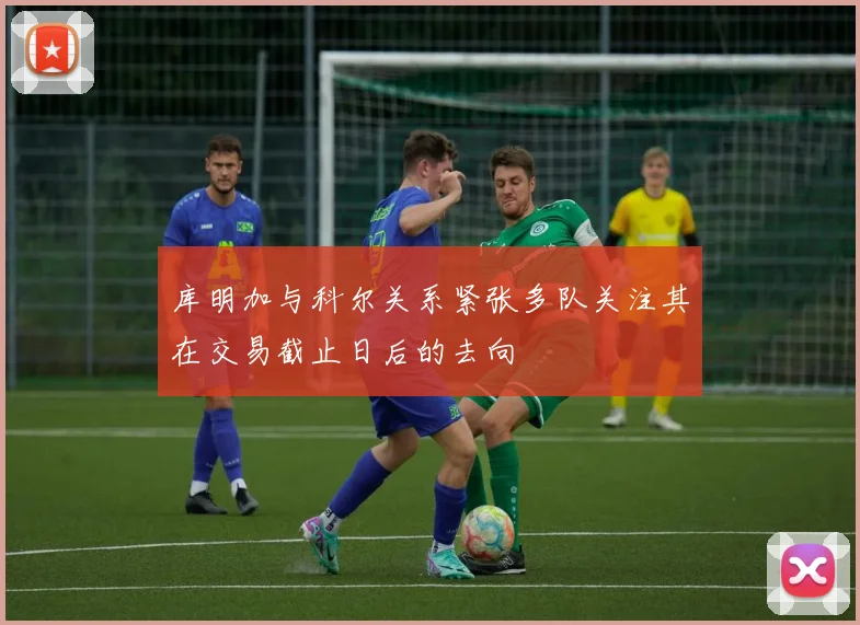 库明加与科尔关系紧张多队关注其在交易截止日后的去向
