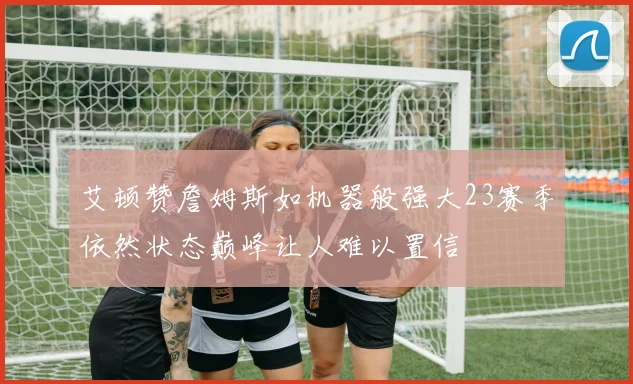 艾顿赞詹姆斯如机器般强大23赛季依然状态巅峰让人难以置信