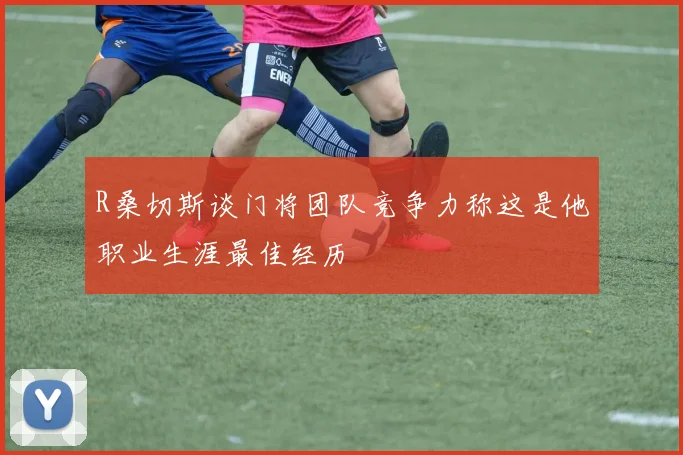 R桑切斯谈门将团队竞争力称这是他职业生涯最佳经历