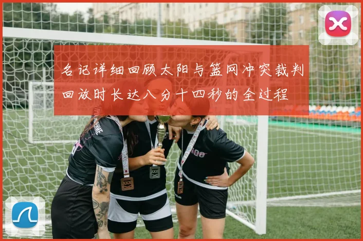 名记详细回顾太阳与篮网冲突裁判回放时长达八分十四秒的全过程