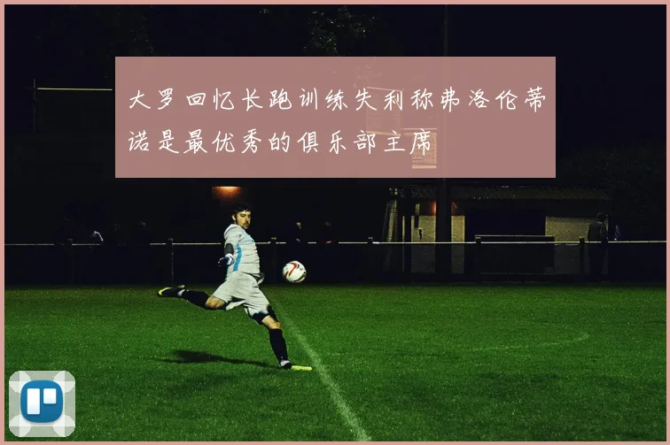 大罗回忆长跑训练失利称弗洛伦蒂诺是最优秀的俱乐部主席