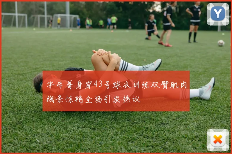 字母哥身穿43号球衣训练双臂肌肉线条惊艳全场引发热议