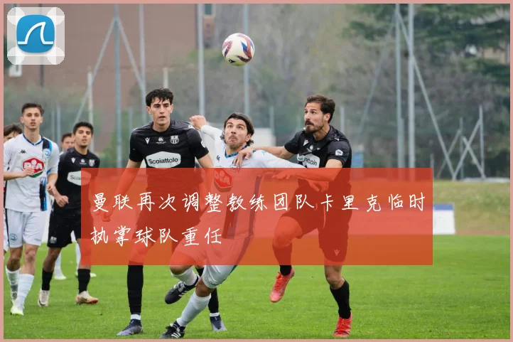 曼联再次调整教练团队卡里克临时执掌球队重任