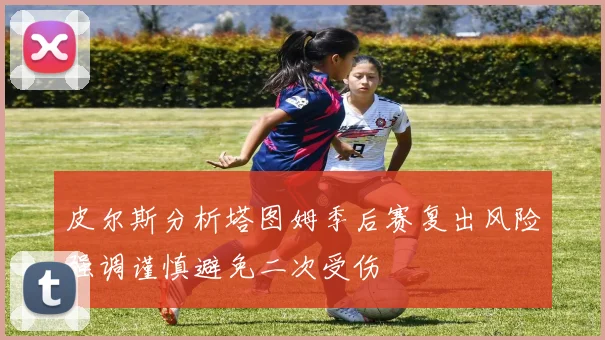 皮尔斯分析塔图姆季后赛复出风险强调谨慎避免二次受伤
