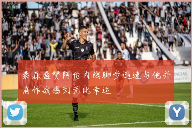 泰森盛赞阿伦内线脚步迅速与他并肩作战感到无比幸运