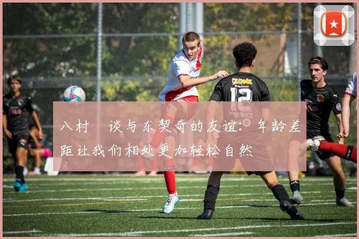 八村塁谈与东契奇的友谊：年龄差距让我们相处更加轻松自然