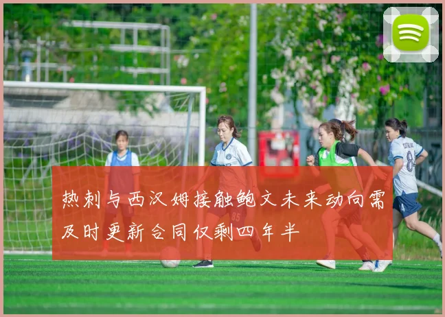 热刺与西汉姆接触鲍文未来动向需及时更新合同仅剩四年半
