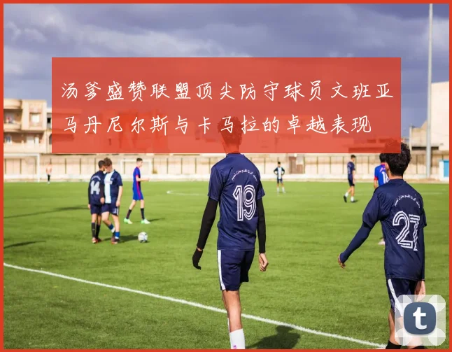 汤爹盛赞联盟顶尖防守球员文班亚马丹尼尔斯与卡马拉的卓越表现