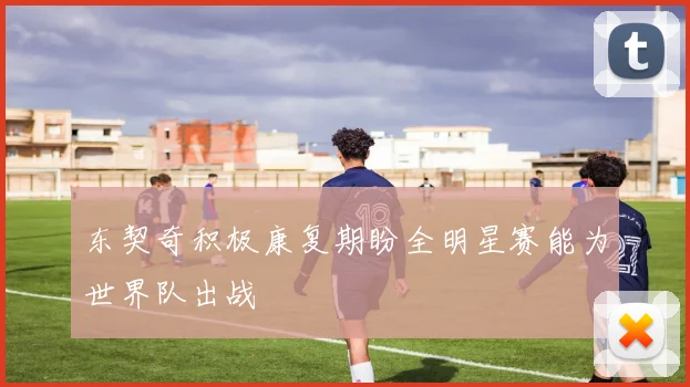 东契奇积极康复期盼全明星赛能为世界队出战