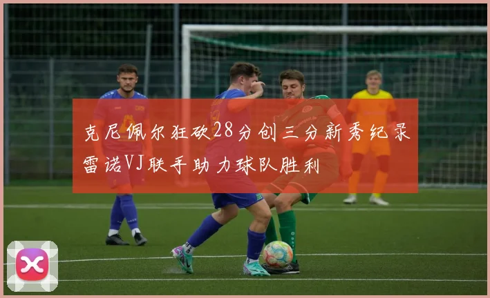 克尼佩尔狂砍28分创三分新秀纪录雷诺VJ联手助力球队胜利